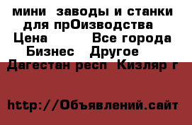 мини- заводы и станки для прОизводства › Цена ­ 100 - Все города Бизнес » Другое   . Дагестан респ.,Кизляр г.